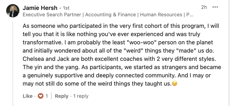 Jamie Hersh: As someone who participated in the very first cohort of this program, I will tell you that it is like nothing you've ever experienced and was truly transformative. I am probably the least "woo-woo" person on the planet and initially wondered about all of the "weird" things they "made" us do. Chelsea and Jack are both excellent coaches with 2 very different styles. The yin and the yang. As participants, we started as strangers and became a genuinely supportive and deeply connected community. And I may or may not still do some of the weird things they taught us.